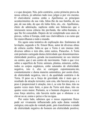 e o que desejam. Nós, pelo contrário, como primeira prova da
nossa ciência, já sabemos tudo isso; julgai-o por vós mesmo.
O clarividente contou então a Apollonius os principais
acontecimentos da sua vida, falou-lhe da sua família, de seu
pai, de sua mãe, do que ele tinha feito, etc., etc. Apollonius,
cheio de admiração, suplicou então aos brâma nes que o
iniciassem nessa ciência tão profunda, tão sobre-humana, o
que lhe foi concedido. Depois de ter completado seus anos de
provas, voltou à Europa, onde sua clarividência e as curas que
fez maravilharam a todo o mundo.
Eis agora uma tentativa de explicação dos fenômenos de
levitação, segundo o Sr. Ernest Bosc, autor de diversas obras
de ciência oculta: Sabe-se que a Terra é um imenso ímã;
diversos sábios o tem dito, entre outros, Paracelso. A Terra
está portanto carregada duma eletricidade que denominaremos
eletricidade positiva, gerada incessantemente no seu interior
ou centro, que é um centro de movimento. Tudo o que vive
sobre a superfície da Terra: animais, plantas, minerais, enfim,
todos os corpos orgânicos, estão saturados de eletricidade
negativa, isto é, eles se carregam espontaneame nte,
constantemente e duma maneira automática, por assim dizer,
de eletricidade negativa, isto é, da qualidade contrária à da
Terra. O peso ou a força de gravidade não é mais que o
resultado da atração terrestre; sem esta, não haveria peso, e o
peso é proporcional à atração, isto é, se esta for duas, trás ou
quatro vezes mais forte, o peso da Terra será duas, trás ou
quatro vezes maior. Portanto, se o homem chegasse a vencer
essa força atrativa, não haveria razão que o obstasse a se
elevar ao ar, como o peixe o faz na água.
Por outro lado, sabemos que o nosso organismo físico
pode ser vivamente influenciado pela ação duma vontade
enérgica; esta ação da vontade pode, pois transformar o estado
de eletricidade negativa do homem em eletricidade positiva;
 