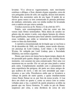levantar. Vi-o elevar-se vagarosamente, num movimento
contínuo e oblíquo, e ficar, durante alguns segundos, cerca de
seis polegadas acima do solo; em seguida, desceu lent amente.
Nenhum dos assistentes saíra do seu lugar. O poder de se
elevar quase nunca se tem comunicado às pessoas próximas
do médium; entretanto, uma vez minha mulher foi levantada
com a cadeira em que estava sentada.
Crookes escreveu ao Sr. Home a 12 de abril de 1871:
Podeis, sem constrangimento, citar-me como um dos
vossos mais firmes testemunhos. Meia dúzia de sessões no
gênero das de ontem à noite, com alguns homens de ciência
bem qualificados, bastariam para fazer admitir cientificamente
essas verdades, que então se tornariam tão incontestáveis
como os fatos da eletricidade.
A narrativa circunstanciada da levitação que se rea lizou a
16 de dezembro de 1868, em Londres, numa sessão obscura,
em presença de Lord Lindsay, Lord Adare e do Capitão
Wynne, foi redigida por Lord Lindsay para a Sociedade
Dialética, nos termos seguintes:
Honre, que estava em transe havia algum tempo, depois de
ter passeado pelo quarto, dirigiu-se para a sala vizinha. Nesse
momento, veio assustar-me uma comunicação. Ouvi uma voz
murmurar-me ao ouvido: Ele vai sair por uma janela e entrar
pela outra. Completamente aturdido com o pensamento de
uma experiência tão perigosa, dei parte aos meus amigos do
que acabava de ouvir, e não era sem ansiedade que espe -
rávamos a sua volta. Percebemos então que se levantava a
vidraça da janela do outro quarto, e quase imediata mente
vimos Honre flutuar no ar, por fora da nossa ja nela. A Lua
dava em cheio no quarto e, como eu estava com as costas
voltadas para a luz, o peitoril da janela projetava so mbra na
parede que me ficava fronteira. Vi então os pés de Honre
suspensos por cima, a uma distância de cerca de seis
 