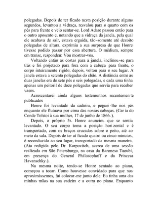 polegadas. Depois de ter ficado nesta posição durante alguns
segundos, levantou a vidraça, resvalou para o quarto com os
pés para frente e veio sentar-se. Lord Adare passou então para
o outro aposento e, notando que a vidraça da janela, pela qual
ele acabava de sair, estava erguida, tão-somente até dezoito
polegadas de altura, exprimiu a sua surpresa de que Honre
tivesse podido passar por essa abertura. O médium, sempre
em transe, respondeu: Vou mostrar-vos.
Voltando então as costas para a janela, inclinou -se para
trás e foi projetado para fora com a cabeça para frente, o
corpo inteiramente rígido; depois, voltou para o seu lugar. A
janela estava a setenta polegadas do chão. A distância entre as
duas janelas era de sete pés e seis polegadas, e cada uma tinha
apenas um peitoril de doze polegadas que servia para receber
vasos.
Acrescentarei ainda alguns testemunhos recentemen te
publicados
Honre foi levantado da cadeira, e peguei-lhe nos pés
enquanto ele flutuava por cima das nossas cabeças. (Car ta do
Conde Tolstoi à sua mulher, 17 de junho de 1866. ).
Depois, o próprio 5r. Honre anunciou que se sentia
levantado. O seu corpo toma a posição hori zontal e é
transportado, com os braços cruzados sobre o peito, até ao
meio da sala. Depois de ter aí ficado quatro ou cinco minutos,
é reconduzido ao seu lugar, transportado da mesma maneira.
(Ata redigida pelo Dr. Karpovitch, acerca de uma sessão
realizada em São Petersburgo, na casa da Baronesa Taoubi,
em presença do General Philosophoff e da Princesa
Havanschky.).
Na mesma noite, tendo-se Honre sentado ao piano,
começou a tocar. Como houvesse convidado para que nos
aproximássemos, fui colocar-me junto dele. Eu tinha uma das
minhas mãos na sua cadeira e a outra no piano. Enquanto
 