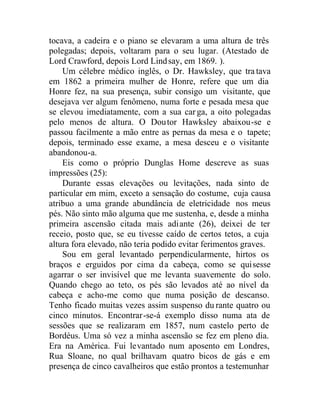 tocava, a cadeira e o piano se elevaram a uma altura de três
polegadas; depois, voltaram para o seu lugar. (Atestado de
Lord Crawford, depois Lord Lindsay, em 1869. ).
Um célebre médico inglês, o Dr. Hawksley, que tratava
em 1862 a primeira mulher de Honre, refere que um dia
Honre fez, na sua presença, subir consigo um visitante, que
desejava ver algum fenômeno, numa forte e pesada mesa que
se elevou imediatamente, com a sua carga, a oito polegadas
pelo menos de altura. O Doutor Hawksley abaixou-se e
passou facilmente a mão entre as pernas da mesa e o tapete;
depois, terminado esse exame, a mesa desceu e o visitante
abandonou-a.
Eis como o próprio Dunglas Home descreve as suas
impressões (25):
Durante essas elevações ou levitações, nada sinto de
particular em mim, exceto a sensação do costume, cuja causa
atribuo a uma grande abundância de eletricidade nos meus
pés. Não sinto mão alguma que me sustenha, e, desde a minha
primeira ascensão citada mais adiante (26), deixei de ter
receio, posto que, se eu tivesse caído de certos tetos, a cuja
altura fora elevado, não teria podido evitar ferimentos graves.
Sou em geral levantado perpendicularmente, hirtos os
braços e erguidos por cima da cabeça, como se quisesse
agarrar o ser invisível que me levanta suavemente do solo.
Quando chego ao teto, os pés são levados até ao nível da
cabeça e acho-me como que numa posição de descanso.
Tenho ficado muitas vezes assim suspenso du rante quatro ou
cinco minutos. Encontrar-se-á exemplo disso numa ata de
sessões que se realizaram em 1857, num castelo perto de
Bordéus. Uma só vez a minha ascensão se fez em pleno dia.
Era na América. Fui levantado num aposento em Londres,
Rua Sloane, no qual brilhavam quatro bicos de gás e em
presença de cinco cavalheiros que estão prontos a testemunhar
 