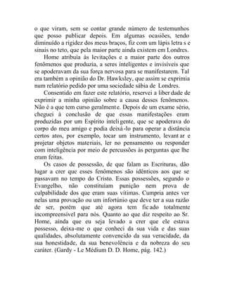 o que viram, sem se contar grande número de testemunhos
que posso publicar depois. Em algumas ocasiões, tendo
diminuído a rigidez dos meus braços, fiz com um lápis letra s e
sinais no teto, que pela maior parte ainda existem em Londres.
Home atribuía às levitações e a maior parte dos outros
fenômenos que produzia, a seres inteligentes e invisíveis que
se apoderavam da sua força nervosa para se manifestarem. Tal
era também a opinião do Dr. Hawksley, que assim se exprimia
num relatório pedido por uma sociedade sábia de Londres.
Consentido em fazer este relatório, reservei a liber dade de
exprimir a minha opinião sobre a causa desses fenômenos.
Não é a que tem curso geralmente. Depois de um exame sério,
cheguei à conclusão de que essas manifestações eram
produzidas por um Espírito inteligente, que se apoderava do
corpo do meu amigo e podia deixá-lo para operar a distância
certos atos, por exemplo, tocar um instrumento, levant ar e
projetar objetos materiais, ler no pensamento ou responder
com inteligência por meio de percussões às perguntas que lhe
eram feitas.
Os casos de possessão, de que falam as Escrituras, dão
lugar a crer que esses fenômenos são idênticos aos que se
passavam no tempo do Cristo. Essas possessões, segundo o
Evangelho, não constituíam punição nem prova de
culpabilidade dos que eram suas vítimas. Cumpria antes ver
nelas uma provação ou um infortúnio que deve ter a sua razão
de ser, porém que até agora tem ficado totalmente
incompreensível para nós. Quanto ao que diz respeito ao Sr.
Home, ainda que eu seja levado a crer que ele estava
possesso, deixa-me o que conheci da sua vida e das suas
qualidades, absolutamente convencido da sua veracidade, da
sua honestidade, da sua benevolência e da nobreza do seu
caráter. (Gardy - Le Médium D. D. Home, pág. 142.)
 