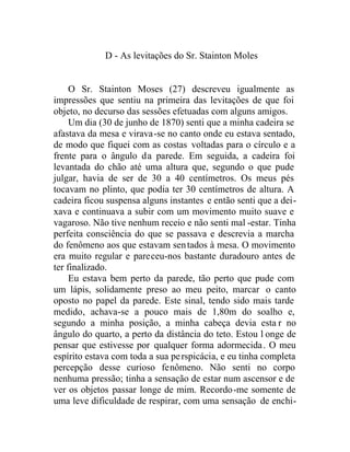 D - As levitações do Sr. Stainton Moles
O Sr. Stainton Moses (27) descreveu igualmente as
impressões que sentiu na primeira das levitações de que foi
objeto, no decurso das sessões efetuadas com alguns amigos.
Um dia (30 de junho de 1870) senti que a minha cadeira se
afastava da mesa e virava-se no canto onde eu estava sentado,
de modo que fiquei com as costas voltadas para o círculo e a
frente para o ângulo da parede. Em seguida, a cadeira foi
levantada do chão até uma altura que, segundo o que pude
julgar, havia de ser de 30 a 40 centímetros. Os meus pés
tocavam no plinto, que podia ter 30 centímetros de altura. A
cadeira ficou suspensa alguns instantes e então senti que a dei-
xava e continuava a subir com um movimento muito suave e
vagaroso. Não tive nenhum receio e não senti mal -estar. Tinha
perfeita consciência do que se passava e descrevia a marcha
do fenômeno aos que estavam sentados à mesa. O movimento
era muito regular e pareceu-nos bastante duradouro antes de
ter finalizado.
Eu estava bem perto da parede, tão perto que pude com
um lápis, solidamente preso ao meu peito, marcar o canto
oposto no papel da parede. Este sinal, tendo sido mais tarde
medido, achava-se a pouco mais de 1,80m do soalho e,
segundo a minha posição, a minha cabeça devia esta r no
ângulo do quarto, a perto da distância do teto. Estou l onge de
pensar que estivesse por qualquer forma adormecida. O meu
espírito estava com toda a sua perspicácia, e eu tinha completa
percepção desse curioso fenômeno. Não senti no corpo
nenhuma pressão; tinha a sensação de estar num ascensor e de
ver os objetos passar longe de mim. Recordo-me somente de
uma leve dificuldade de respirar, com uma sensação de enchi-
 