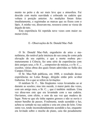 mento no peito e de ser mais leve que a atmosfera. Fui
descido com muita suavidade e colocado na cadeira que
voltara à posição anterior. As medições foram feitas
imediatamente, e registradas as marcas que eu fizera com o
lápis. A minha voz, disseram-me, ressoava como se viesse do
ângulo do teto.
Esta experiência foi repetida nove vezes com maior ou
menor êxito.
E - Observações do Sr. Donald Mac-Nab
O Sr. Donald Mac-Nab, engenheiro de artes e ma-
nufaturas, tão notável pela inteireza do seu coraç ão como pela
elevação de seu espírito, e que a morte roubou pre -
maturamente à Ciência, fez uma série de experiências com
dois amigos seus, o Sr. F..., compositor de música, e o Sr. C...,
escultor, várias obras dos quais foram admi tidas no Salão dos
Campos Elísios.
O Sr. Mac-Nab publicou, em 1888, o resultado dessas
experiências no Lotus Rouge, dirigido então pelo se nhor
Gaboriau. Eis o que se refere às levitações:
O médium Sr. F... São freqüentes vezes levantadas ao ar
durante as sessões; mas isto sucede, à maior parte das vezes,
com um amigo meu, o Sr. C..., que é também médium. Uma
vez disse-nos este que era levantado com a sua cadeira.
Ouvíamos, com efeito, o som da sua voz que mudava de
lugar. Note-se que ele tinha sapatos grossos e não se ouvia o
menor barulho de passos. Finalmente, tendo acendido a luz,
achou-se sentado na sua cadeira e esta em cima do leito. Uma
outra vez, tendo inconsideradamente acendido a luz, enquanto
era levitado sobre o mocho do piano, caiu tão pesadamente
 