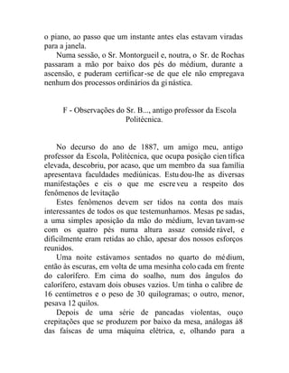 o piano, ao passo que um instante antes elas estavam viradas
para a janela.
Numa sessão, o Sr. Montorgueil e, noutra, o Sr. de Rochas
passaram a mão por baixo dos pés do médium, durante a
ascensão, e puderam certificar-se de que ele não empregava
nenhum dos processos ordinários da ginástica.
F - Observações do Sr. B..., antigo professor da Escola
Politécnica.
No decurso do ano de 1887, um amigo meu, antigo
professor da Escola, Politécnica, que ocupa posição cien tífica
elevada, descobriu, por acaso, que um membro da sua família
apresentava faculdades mediúnicas. Estudou-lhe as diversas
manifestações e eis o que me escreveu a respeito dos
fenômenos de levitação
Estes fenômenos devem ser tidos na conta dos mais
interessantes de todos os que testemunhamos. Mesas pe sadas,
a uma simples aposição da mão do médium, levan tavam-se
com os quatro pés numa altura assaz conside rável, e
dificilmente eram retidas ao chão, apesar dos nossos esforços
reunidos.
Uma noite estávamos sentados no quarto do médium,
então às escuras, em volta de uma mesinha colo cada em frente
do calorífero. Em cima do soalho, num dos ângulos do
calorífero, estavam dois obuses vazios. Um tinha o calibre de
16 centímetros e o peso de 30 quilogramas; o outro, menor,
pesava 12 quilos.
Depois de uma série de pancadas violentas, ouço
crepitações que se produzem por baixo da mesa, análogas à8
das faíscas de uma máquina elétrica, e, olhando para a
 