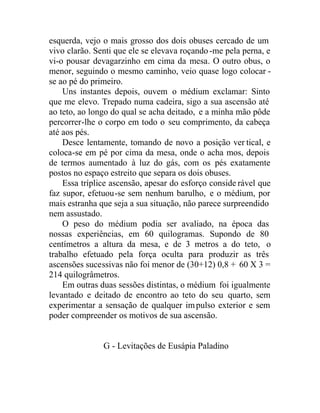 esquerda, vejo o mais grosso dos dois obuses cercado de um
vivo clarão. Senti que ele se elevava roçando-me pela perna, e
vi-o pousar devagarzinho em cima da mesa. O outro obus, o
menor, seguindo o mesmo caminho, veio quase logo colocar -
se ao pé do primeiro.
Uns instantes depois, ouvem o médium exclamar: Sinto
que me elevo. Trepado numa cadeira, sigo a sua ascensão até
ao teto, ao longo do qual se acha deitado, e a minha mão pôde
percorrer-lhe o corpo em todo o seu comprimento, da cabeça
até aos pés.
Desce lentamente, tomando de novo a posição ver tical, e
coloca-se em pé por cima da mesa, onde o acha mos, depois
de termos aumentado à luz do gás, com os pés exatamente
postos no espaço estreito que separa os dois obuses.
Essa tríplice ascensão, apesar do esforço conside rável que
faz supor, efetuou-se sem nenhum barulho, e o médium, por
mais estranha que seja a sua situação, não parece surpreendido
nem assustado.
O peso do médium podia ser avaliado, na época das
nossas experiências, em 60 quilogramas. Supondo de 80
centímetros a altura da mesa, e de 3 metros a do teto, o
trabalho efetuado pela força oculta para produzir as três
ascensões sucessivas não foi menor de (30+12) 0,8 + 60 X 3 =
214 quilogrâmetros.
Em outras duas sessões distintas, o médium foi igualmente
levantado e deitado de encontro ao teto do seu quarto, sem
experimentar a sensação de qualquer impulso exterior e sem
poder compreender os motivos de sua ascensão.
G - Levitações de Eusápia Paladino
 