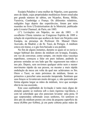 Eusápia Paladino é uma mulher de Nápoles, com quarenta
anos de idade, cujas propriedades mediúnicas foram estud adas
por grande número de sábios, em Nápoles, Roma, Milão,
Varsóvia, Cambridge e França. Os diferentes relatórios,
redigidos logo depois das experiências, foram por mim
reunidos no livro L'Extériorisation de la Motricité, publicado
pela Livraria Chamuel, de Paris, em 1885.
(1°) Levitações em Nápoles, no ano de 1883. - O
cavalheiro Chiaia remeteu ao Congresso Espírita de 1889 a
relação de experiências que acabava de fazer em Ná poles com
Eusápia, na presença do Professor Dr. Manuel Otero
Acevedo, de Madrid, e do Sr. Tassi, de Perúgia. A médium
estava em transe, e o gás fora baixado a seu pedido.
No fim de alguns instantes, durante os quais só se ouvia o
ranger habitual dos dentes da médium em le targia, Eusápia,
em vez de conversar, como sempre, em muito mau vasconço
napolitano, começou a falar em puro italiano, pedindo às
pessoas sentadas ao seu lado que lhe segurassem nas mãos e
nos pés. Depois, sem ouvirmos qualquer atrito nem o menor
movimento rápido da sua pessoa, ou mesmo a mais rápida
ondulação da mesa em volta da qual nos achávamos os Srs.
Otero e Tassi, os mais próximos da médium, foram os
primeiros a perceber uma ascensão inesperada. Sentiram que
seus braços se levantavam muito devagar, e, não querendo por
forma alguma largar as mãos da médium, teve que acompa-
nhá-la na sua ascensão.
Este caso esplêndido de levitação é tanto mais digno de
atenção quanto se realizou sob a mais rigorosa vigi lância, e
com tal celeridade que eles pareciam levantar uma pena. O
que surpreendeu sobretudo esses senhores, foi sentirem os
dois pés da médium postos em cima da pequena superfície da
mesa (0,80m por 0,60m), já em parte coberta pelas mãos de
 