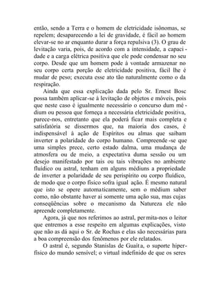 então, sendo a Terra e o homem de eletricidade isônomas, se
repelem; desaparecendo a lei de gravidade, é fácil ao homem
elevar-se no ar enquanto durar a força repulsiva (3). O grau de
levitação varia, pois, de acordo com a intensidade, a capaci -
dade e a carga elétrica positiva que ele pode condensar no seu
corpo. Desde que um homem pode à vontade armazenar no
seu corpo certa porção de eletricidade positiva, fácil lhe é
mudar de peso; executa esse ato tão naturalmente como o da
respiração.
Ainda que essa explicação dada pelo Sr. Ernest Bosc
possa também aplicar-se à levitação de objetos e móveis, pois
que neste caso é igualmente necessário o concurso dum mé -
dium ou pessoa que forneça a necessária eletricidade positiva,
parece-nos, entretanto que ela poderá ficar mais completa e
satisfatória se dissermos que, na maioria dos casos, é
indispensável à ação de Espíritos ou almas que saibam
inverter a polaridade do corpo humano. Compreende -se que
uma simples prece, certo estado dalma, uma mudança de
atmosfera ou de meio, a expectativa duma sessão ou um
desejo manifestado por tais ou tais vibrações no ambiente
fluídico ou astral, tenham em alguns médiuns a propriedade
de inverter a polaridade de seu perispírito ou corpo fluídico,
de modo que o corpo físico sofra igual ação. É mesmo natural
que isto se opere automaticamente, sem o médium saber
como, não obstante haver ai somente uma ação sua, mas cujas
conseqüências sobre o mecanismo da Natureza ele não
apreende completamente.
Agora, já que nos referimos ao astral, per mita-nos o leitor
que entremos a esse respeito em algumas explicações, visto
que não as dá aqui o Sr. de Rochas e elas são necessárias para
a boa compreensão dos fenômenos por ele relatados.
O astral é, segundo Stanislas de Guaíta, o suporte hiper-
físico do mundo sensível; o virtual indefinido de que os seres
 