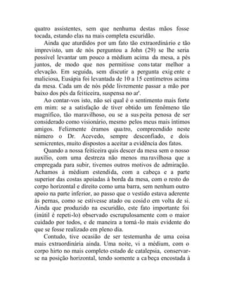 quatro assistentes, sem que nenhuma destas mãos fosse
tocada, estando elas na mais completa escuridão.
Ainda que aturdidos por um fato tão extraordinário e tão
imprevisto, um de nós perguntou a John (29) se lhe seria
possível levantar um pouco a médium acima da mesa, a pés
juntos, de modo que nos permitisse constatar melhor a
elevação. Em seguida, sem discutir a pergunta exig ente e
maliciosa, Eusápia foi levantada de 10 a 15 centímetros acima
da mesa. Cada um de nós pôde livremente passar a mão por
baixo dos pés da feiticeira, suspensa no ar'.
Ao contar-vos isto, não sei qual é o sentimento mais forte
em mim: se a satisfação de tiver obtido um fenômeno tão
magnífico, tão maravilhoso, ou se a suspeita penosa de ser
considerado como visionário, mesmo pelos meus mais íntimos
amigos. Felizmente éramos quatro, compreendido neste
número o Dr. Acevedo, sempre desconfiado, e dois
semicrentes, muito dispostos a aceitar a evidência dos fatos.
Quando a nossa feiticeira quis descer da mesa sem o nosso
auxílio, com uma destreza não menos maravilhosa que a
empregada para subir, tivemos outros motivos de admiração.
Achamos à médium estendida, com a cabeça e a parte
superior das costas apoiadas à borda da mesa, com o resto do
corpo horizontal e direito como uma barra, sem nenhum outro
apoio na parte inferior, ao passo que o vestido estava aderente
às pernas, como se estivesse atado ou cosid o em volta de si.
Ainda que produzido na escuridão, este fato importante foi
(inútil é repeti-lo) observado escrupulosamente com o maior
cuidado por todos, e de maneira a torná-lo mais evidente do
que se fosse realizado em pleno dia.
Contudo, tive ocasião de ser testemunha de uma coisa
mais extraordinária ainda. Uma noite, vi a médium, com o
corpo hirto no mais completo estado de catalepsia, conservar-
se na posição horizontal, tendo somente a ca beça encostada à
 