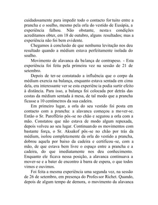 cuidadosamente para impedir todo o contacto for tuito entre a
prancha e o soalho, mesmo pela orla do vestido de Eusápia, a
experiência falhou. Não obstante, nestas condições
acreditamos obter, em 18 de outubro, alguns resultados; mas a
experiência não foi bem evidente.
Chegamos à conclusão de que nenhuma levitação nos deu
resultado quando a médium estava perfeitamente isolada do
soalho.
Movimento de alavanca da balança de contrapeso. - Esta
experiência foi feita pela primeira vez na sessão de 21 de
setembro.
Depois de ter-se constatado a influência que o corpo da
médium exercia na balança, enquanto estava sentada em cima
dela, era interessante ver se esta experiênc ia podia surtir efeito
à distância. Para isso, a balança foi colocada por detrás das
costas da médium sentada à mesa, de tal modo que a prancha
ficasse a 10 centímetros da sua cadeira.
Em primeiro lugar, a orla do seu vestido foi posta em
contacto com a prancha: a alavanca começou a mover-se.
Então o Sr. Paroffério pôs-se no chão e segurou a orla com a
mão. Constatou que não estava de modo algum repuxada,
depois volveu ao seu lugar. Continuando os movimentos com
bastante força, o Sr. Aksakof pôs-se no chão por trás da
médium, isolou completamente da orla do vestido a prancha,
dobrou aquela por baixo da cadeira e certificou -se, com a
mão, de que estava bem livre o espaço entre a prancha e a
cadeira, do que imediatamente nos deu conhecimento.
Enquanto ele ficava nessa posição, a alavanca continuava a
mover-se e a bater de encontro à barra de espera, o que todos
vimos e ouvimos.
Foi feita a mesma experiência uma segunda vez, na sessão
de 26 de setembro, em presença do Profes sor Richet. Quando,
depois de algum tempo de demora, o movimento da alavanca
 