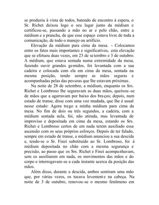 se produziu à vista de todos, batendo de encontro à espera, o
Sr. Richet deixou logo o seu lugar junto da médium e
certificou-se, passando a mão no ar e pelo chão, entre a
médium e a prancha, de que esse espaço estava livre de toda a
comunicação, de todo o manejo ou artifício.
Elevação da médium para cima da mesa. - Colocamos
entre os fatos mais importantes e significativos, esta elevação
que se efetuou duas vezes, em 23 de setembro e 3 de outubro.
A médium, que estava sentada numa extremidade da mesa,
fazendo ouvir grandes gemidos, foi levantada com a sua
cadeira e colocada com ela em cima da mesa, sentada na
mesma posição, tendo sempre as mãos seguras e
acompanhadas pelas das pessoas que lhe estavam próximas.
Na noite de 28 de setembro, a médium, enquanto os Srs.
Richet e Lombroso lhe seguravam as duas mãos, queixou -se
de mãos que a agarravam por baixo dos bra ços; depois, num
estado de transe, disse com uma voz mudada, que lhe é usual
nesse estado: Agora trago a minha médium para cima da
mesa. No fim de dois ou três segundos, a cadeira, com a
médium sentada nela, foi, não atirada, mas levantada de
improviso e depositada em cima da mesa, estando os Srs.
Richet e Lombroso certos de em nada terem auxiliado essa
ascensão com os seus próprios esforços. Depois de ter falado,
sempre em estado de transe, a médium anunciou a sua descida
e, tendo-se o Sr. Finzi substituído ao Sr. Lombroso, foi à
médium depositada no chão com a mesma segurança e
precisão, ao passo que os Srs. Richet e Finzi acompanhavam,
sem os auxiliarem em nada, os movimentos das mãos e do
corpo e interrogavam-se a cada instante acerca da posição das
mãos.
Além disso, durante a descida, ambos sentiram uma mão
que, por várias vezes, os tocava levement e na cabeça. Na
noite de 3 de outubro, renovou-se o mesmo fenômeno em
 