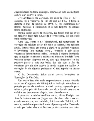 circunstâncias bastante análogas, estando ao lado da médium
os Srs. Carl du Prel e Finzi.
3°) Levitações em Varsóvia, nos anos de 1893 e 1894. -
Eusápia foi a Varsóvia no fim do ano de 1893 e ficou lá
durante o mês de janeiro de 1894. Aí foi examinada por
muitas pessoas, e suscitaram-se a seu respeito polêmicas
muito animadas.
Houve vários casos de levitação, que foram mal des critos
no relatório dado pela Revue de 1'Hypnotisme. Eis um c aso
bem comprovado
Uma vez, conta o Sr. Matazewski, fui testemunha da
elevação da médium ao ar, no meio do quarto, sem nenhum
apoio. Estava então em transe e elevava-se gradual, vagarosa
e levemente (em postura ereta), tornando a cair assim
vagarosa e levemente no soalho. Isto fazia à mesma impressão
que se alguém levantasse e abaixasse a médium. Eusápia ficou
bastante tempo suspensa no ar, para que livremente se lhe
pudesse passar a mão por baixo dos pés com o fim de
constatar que ela não tocava de modo algum no soalho. A
elevação foi de algumas polegadas. O fato repetiu -se quatro
vezes.
O Sr. Ochorowicz falou assim dessas levitações na
Ilustração, de Varsóvia:
Um outro fato dos mais surpreendentes e raros (obtido
assim no Congresso de Milão) foi à levitação completa da
própria pessoa da médium, a qual, sempre agar rada pelas
mãos e pelos pés, foi levantada do chão e levada com a sua
cadeira, em estado de catalepsia, para cima da mesa.
Levantarei a minha médium ao ar, disse Eusápia em
francês bastante correto (língua que ela não conhece no seu
estado normal); e, na realidade, foi levantada. Tal foi, pelo
menos, a minha impressão durante alguns segundos. Passando
a mão por baixo das suas botinas, pude constatar que entre
 