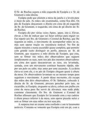 O Sr. de Rochas segura a mão esquerda de Eusápia e o Sr. de
Gramont a mão direita.
Eusápia pede que afastem a mesa da janela e a levem para
o meio da sala. As mãos são examinadas, como fica dito. Os
pés de Eusápia descansam o direito em cima do pé esquerdo
do Sr. de Gramont, o esquerdo, em cima do pé direito do Sr.
de Rochas.
Eusápia diz por várias vezes Apare, apare, isto é, Elevar,
elevar, a fim de indicar que vai fazer esforço para erguer -se.
Faz repetir aos Srs. de Gramont e Coronel de Rochas, que lhe
seguram as mãos, o movimento de acompanhar mãos no ar,
mas sem operar tração ou resistência notável. No fim de
alguns minutos e numa escuridão quase completa, que permite
com grande custo distinguir os perfis, pareceu ao Sr. de
Gramont, que segurava a mão direita de Eusápia, que esta,
sem se firmar nas mãos dos observadores que seguem
simplesmente as suas, nem nos pés dos mesmos observadores
em cima dos quais descansavam os seus, era levantada,
sentada, com um movimento contínuo bastante rápido, não
por um pulo ou salto, mas antes por uma ascensão. A ca deira
eleva-se com ela, e os pés de Eusápia chegam quase à altura
da mesa. Os observadores levantam-se ao mesmo tempo para
seguirem o movimento. A partir desse mo mento, ela escapa
das mãos dos dois observadores. O Sr. Sabatier, colocado à
direita do Sr. de Gramont, procura perceber pelo tato, na
escuridão, se Eusápia, enquanto se eleva, coloca um joelho em
cima da mesa para lhe servir de alavanca; mas nada pôde
constatar claramente. Os Srs. de Gramont e Coronel de
Rochas afirmam que Eusápia foi levantada com a sua cadeira
à altura pouco inferior à da mesa, sem operar pressão neles e
sem se firmar em suas mãos ou nos seus pés.
A surpresa traz ao exame uma confusão e um re laxamento
notáveis. Constata-se somente que Eusápia está em pé, com a
 