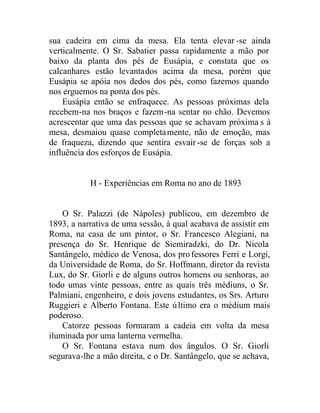 sua cadeira em cima da mesa. Ela tenta elevar -se ainda
verticalmente. O Sr. Sabatier passa rapidamente a mão por
baixo da planta dos pés de Eusápia, e constata que os
calcanhares estão levantados acima da mesa, porém que
Eusápia se apóia nos dedos dos pés, como fazemos quando
nos erguemos na ponta dos pés.
Eusápia então se enfraquece. As pessoas próximas dela
recebem-na nos braços e fazem-na sentar no chão. Devemos
acrescentar que uma das pessoas que se achavam próxima s à
mesa, desmaiou quase completamente, não de emoção, mas
de fraqueza, dizendo que sentira esvair-se de forças sob a
influência dos esforços de Eusápia.
H - Experiências em Roma no ano de 1893
O Sr. Palazzi (de Nápoles) publicou, em dezembro de
1893, a narrativa de uma sessão, à qual acabava de assistir em
Roma, na casa de um pintor, o Sr. Francesco Alegiani, na
presença do Sr. Henrique de Siemiradzki, do Dr. Nicola
Santângelo, médico de Venosa, dos professores Ferri e Lorgi,
da Universidade de Roma, do Sr. Hoffmann, diretor da revista
Lux, do Sr. Giorli e de alguns outros homens ou senhoras, ao
todo umas vinte pessoas, entre as quais três médiuns, o Sr.
Palmiani, engenheiro, e dois jovens estudantes, os Srs. Arturo
Ruggieri e Alberto Fontana. Este último era o médium mais
poderoso.
Catorze pessoas formaram a cadeia em volta da mesa
iluminada por uma lanterna vermelha.
O Sr. Fontana estava num dos ângulos. O Sr. Giorli
segurava-lhe a mão direita, e o Dr. Santângelo, que se achava,
 