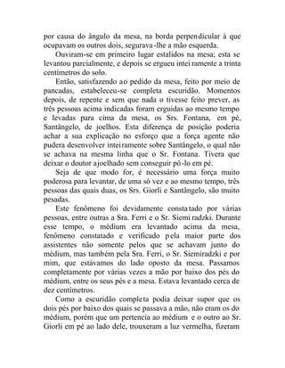 por causa do ângulo da mesa, na borda perpendicular à que
ocupavam os outros dois, segurava-lhe a mão esquerda.
Ouviram-se em primeiro lugar estalidos na mesa; esta se
levantou parcialmente, e depois se ergueu intei ramente a trinta
centímetros do solo.
Então, satisfazendo ao pedido da mesa, feito por meio de
pancadas, estabeleceu-se completa escuridão. Momentos
depois, de repente e sem que nada o tivesse feito prever, as
três pessoas acima indicadas foram erguidas ao mesmo tempo
e levadas para cima da mesa, os Srs. Fontana, em pé,
Santângelo, de joelhos. Esta diferença de posição poderia
achar a sua explicação no esforço que a força agente não
pudera desenvolver inteiramente sobre Santângelo, o qual não
se achava na mesma linha que o Sr. Fontana. Tivera que
deixar o doutor ajoelhado sem conseguir pô-lo em pé.
Seja de que modo for, é necessário uma força muito
poderosa para levantar, de uma só vez e ao mesmo tempo, três
pessoas das quais duas, os Srs. Giorli e Santângelo, são muito
pesadas.
Este fenômeno foi devidamente constatado por várias
pessoas, entre outras a Sra. Ferri e o Sr. Siemi radzki. Durante
esse tempo, o médium era levantado acima da mesa,
fenômeno constatado e verificado pela maior parte dos
assistentes não somente pelos que se achavam junto do
médium, mas também pela Sra. Ferri, o Sr. Siemiradzki e por
mim, que estávamos do lado oposto da mesa. Passamos
completamente por várias vezes a mão por baixo dos pés do
médium, entre os seus pés e a mesa. Estava levantado cerca de
dez centímetros.
Como a escuridão completa podia deixar supor que os
dois pés por baixo dos quais se passava a mão, não eram os do
médium, porém que um pertencia ao médium e o outro ao Sr.
Giorli em pé ao lado dele, trouxeram a luz vermelha, fizeram
 