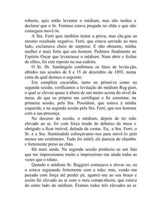 robusto, quis então levantar o médium, mas não tardou a
declarar que o Sr. Fontana estava pregado no chão e que não
conseguia movê-lo.
A Sra. Ferri quis também tentar a prova, mas che gou ao
mesmo resultado negativo. Ferri, que estava sentado ao meu
lado, exclamava cheio de surpresa: E não obstante, minha
mulher é mais forte que um homem. Pedimos finalmente ao
Espírito Oscar que levantasse o médium. Num abrir e fechar
de olhos, foi este reposto na sua cadeira.
O Sr. Dr. Santângelo confirmou os fatos de levita ção,
obtidos nas sessões de 8 e 15 de dezembro de 1893, numa
carta da qual destaco o seguinte:
Em completa escuridão, tanto na primeira como na
segunda sessão, verificamos a levitação do médium Rug gieri,
o qual se elevou quase à altura de um metro acima do nível da
mesa, do que eu próprio me certifiquei e fiz constatar, na
primeira sessão, pela Sra. Possidoni, que estava à minha
esquerda, e na segunda sessão pela Sra. Ferri, que nos honrara
com a sua presença.
No decurso da sessão, o médium, depois de ter sido
elevado ao ar, foi com força tirado de debaixo da mesa e
obrigado a ficar imóvel, deitado de costas. Eu, a Sra. Ferri, o
Sr. e a Sra. Siemiradzki esforçávamo-nos para movê-lo pelo
menos um centímetro. Tudo foi inútil; ele parecia de chumbo
e fortemente preso ao chão.
Há mais ainda. Na segunda sessão produziu -se um fato
que me impressionou muito e impressiona -me ainda todas as
vezes que o relato.
Quando o médium Sr. Ruggieri começava a elevar -se, eu
o estava segurando fortemente com a mão; mas, vendo -me
puxado com força até perder pé, agarrei -me ao seu braço e
assim fui elevado ao ar com o meu compa nheiro, que estava
do outro lado do médium. Éramos todos três elevados ao ar
 