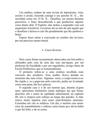 Um médico, redator de uma revista de hipnotismo, viera
assistir à sessão, trazendo consigo o seu parente Sr. X..., tão
incrédulo como ele. O Sr. X... Desafiou, em termos bastante
grosseiros, a força desconhecida a que produzisse alguma
coisa diante dele. O Espírito não tardou a responder com um
argumento irresistível. Levantou até ao teto da sala aquele que
o desafiara e deixou-o cair tão pesadamente que lhe quebrou o
braço.
Espero fazer entrar a convicção no cérebro dos lei tores,
por um processo menos brutal.
J - Casos diversos
Dois casos foram recentemente observados em Gre noble e
afirmados pelo cura de uma das suas paróquias, por um
professor da Faculdade e por um engenheiro, an tigo aluno da
Escola Politécnica, que os testemunharam.
O primeiro refere-se a uma extática recolhida num
convento dos arredores. Essa mulher ficava deitada no
momento das suas crises. Algumas vezes, o corpo tornava-se-
lhe rígido e, se a pegavam pelo cotovelo, podia ser levantada
como uma pena, tão leve parecia.
O segundo caso é o de um menino que, durante al guns
anos, apresentou fenômenos muito análogos aos que foram
descritos sob o nome de agilidade sobrenatural, no capítulo
III, isto é, trepava sem esforço ao longo das paredes. A mãe
estava muito inquieta com essas manifestações anormais.
Consultou em vão os médicos. Um dia, o menino caiu numa
crise de sonambulismo e indicou certa tisana qu e devia beber
o que foi feito, e ele se curou.
 