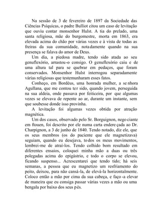 Na sessão de 3 de fevereiro de 1897 da Sociedade das
Ciências Psíquicas, o padre Bulliot citou um caso de levitação
que ouviu contar monsenhor Hulst. A tia do prelado, uma
santa religiosa, mãe do burgomestre, morta em 1863, era
elevada acima do chão por várias vezes e à vista de todas as
freiras da sua comunidade, notadamente quando na sua
presença se falava do amor de Deus.
Um dia, a piedosa madre, tendo sido atada ao seu
genuflexório, arrastou-o consigo. O genuflexório caiu e de
uma altura tal para se quebrar em pedaços, que foram
conservados. Monsenhor Hulst interrogou separadamente
várias religiosas que testemunharam esses fatos.
Conheço, em Bordéus, uma honrada mulher, a se nhora
Agullana, que me contou ter sido, quando jovem, perseguida
na sua aldeia, onde passava por feiticeira, por que algumas
vezes se elevava de repente ao ar, durante um instante, sem
que soubesse donde isso provinha.
A levitação foi algumas vezes obtida por atração
magnética.
Um dos casos, observado pelo Sr. Borguignon, nego ciante
em ftouen, foi descrito por ele numa carta endere çada ao Dr.
Charpignon, a 3 de junho de 1840. Tendo notado, diz ele, que
os seus membros (os do paciente que ele magnetizava)
seguiam, quando eu desejava, todos os meus movimentos,
lembrei-me de atraí-los. Tendo colhido bom resultado em
diferentes ensaios, coloquei minha mão a duas ou três
polegadas acima do epigástrio, e todo o corpo se elevou,
ficando suspenso... Acrescentarei que tendo tido; há seis
semanas, a pessoa que eu magnetizo um resfriamento do
peito, deixou, para não cansá-la, de elevá-la horizontalmente.
Coloco então a mão por cima da sua cabeça, e faço -a elevar
de maneira que eu consiga passar várias vezes a mão ou uma
bengala por baixo dos seus pés.
 