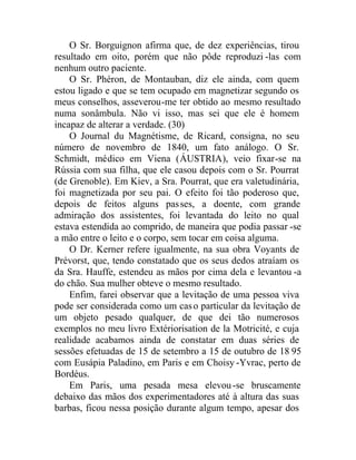 O Sr. Borguignon afirma que, de dez experiências, tirou
resultado em oito, porém que não pôde reproduzi -las com
nenhum outro paciente.
O Sr. Phéron, de Montauban, diz ele ainda, com quem
estou ligado e que se tem ocupado em magnetizar segundo os
meus conselhos, asseverou-me ter obtido ao mesmo resultado
numa sonâmbula. Não vi isso, mas sei que ele é homem
incapaz de alterar a verdade. (30)
O Journal du Magnétisme, de Ricard, consigna, no seu
número de novembro de 1840, um fato análogo. O Sr.
Schmidt, médico em Viena (ÁUSTRIA), veio fixar-se na
Rússia com sua filha, que ele casou depois com o Sr. Pourrat
(de Grenoble). Em Kiev, a Sra. Pourrat, que era valetudinária,
foi magnetizada por seu pai. O efeito foi tão poderoso que,
depois de feitos alguns passes, a doente, com grande
admiração dos assistentes, foi levantada do leito no qual
estava estendida ao comprido, de maneira que podia passar -se
a mão entre o leito e o corpo, sem tocar em coisa alguma.
O Dr. Kerner refere igualmente, na sua obra Voyants de
Prévorst, que, tendo constatado que os seus dedos atraíam os
da Sra. Hauffe, estendeu as mãos por cima dela e levantou -a
do chão. Sua mulher obteve o mesmo resultado.
Enfim, farei observar que a levitação de uma pessoa viva
pode ser considerada como um caso particular da levitação de
um objeto pesado qualquer, de que dei tão numerosos
exemplos no meu livro Extériorisation de la Motricité, e cuja
realidade acabamos ainda de constatar em duas séries de
sessões efetuadas de 15 de setembro a 15 de outubro de 18 95
com Eusápia Paladino, em Paris e em Choisy -Yvrac, perto de
Bordéus.
Em Paris, uma pesada mesa elevou-se bruscamente
debaixo das mãos dos experimentadores até à altura das suas
barbas, ficou nessa posição durante algum tempo, apesar dos
 