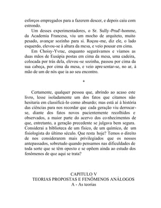 esforços empregados para a fazerem descer, e depois caiu com
estrondo.
Um desses experimentadores, o Sr. Sully -Prud'-homme,
da Academia Francesa, viu um mocho de arquiteto, muito
pesado, avançar sozinho para si. Roçou-me, diz ele, o lado
esquerdo, elevou-se à altura da mesa, e veio pousar em cima.
Em Choisy-Yvrac, enquanto segurávamos e víamos as
duas mãos de Eusápia postas em cima da mesa, uma cadeira,
colocada por trás dela, elevou-se sozinha, passou por cima da
sua cabeça, por cima da mesa, e veio apresentar-se, no ar, à
mão de um de nós que ia ao seu encontro.
*
Certamente, qualquer pessoa que, abrindo ao acaso este
livro, lesse isoladamente um dos fatos que citamos não
hesitaria em classificá-lo como absurdo; mas está aí à história
das ciências para nos recordar que cada geração viu derrocar-
se, diante dos fatos novos pacientemente recolhidos e
observados, a maior parte do acervo dos co nhecimentos de
que, entretanto, a geração precedente se julgava bem segura.
Considerai a biblioteca de um físico, de um químico, de um
fisiologista do último século. Que resta hoje? Temos o direito
de nos considerarem mais privilegiados que os nossos
antepassados, sobretudo quando pensamos nas dificuldades de
toda sorte que se têm oposto e se opõem ainda ao estudo dos
fenômenos de que aqui se trata?
CAPITULO V
TEORIAS PROPOSTAS E FENÔMENOS ANÁLOGOS
A - As teorias
 