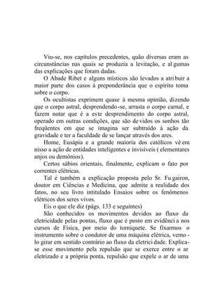 Viu-se, nos capítulos precedentes, quão diversas eram as
circunstâncias nas quais se produzia a levitação, e al gumas
das explicações que foram dadas.
O Abade Ribet e alguns místicos são levados a atribuir a
maior parte dos casos à preponderância que o espírito toma
sobre o corpo.
Os ocultistas exprimem quase à mesma opinião, dizendo
que o corpo astral, desprendendo-se, arrasta o corpo carnal, e
fazem notar que é a este desprendimento do corpo astral,
operado em outras condições, que são devidos os sonhos tão
freqüentes em que se imagina ser subtraído à ação da
gravidade e ter a faculdade de se lançar através dos ares.
Home, Eusápia e a grande maioria dos católicos vê em
nisso a ação de entidades inteligentes e invisíveis ( elementares
anjos ou demônios).
Certos sábios orientais, finalmente, explicam o fato por
correntes elétricas.
Tal é também a explicação proposta pelo Sr. Fu gairon,
doutor em Ciências e Medicina, que admite a realidade dos
fatos, no seu livro intitulado Ensaios sobre os fenômenos
elétricos dos seres vivos.
Eis o que ele diz (págs. 133 e seguintes)
São conhecidos os movimentos devidos ao fluxo da
eletricidade pelas pontas, fluxo que é posto em evidênci a nos
cursos de Física, por meio do torniquete. Se fixarmos o
instrumento sobre o condutor de uma máquina elétrica, vemo -
lo girar em sentido contrário ao fluxo da eletrici dade. Explica-
se esse movimento pela repulsão que se exerce entre o ar
eletrizado e a própria ponta, repulsão que expele o ar de uma
 