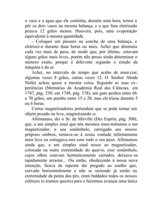 o vaso e a água que ele continha, durante uma hora, tornei a
pôr os dois vasos na mesma balança, e o que fora eletrizado
pesava 12 grãos menos. Houvera, pois, uma evaporação
equivalente à mesma quantidade.
- Coloquei um pássaro na concha de uma balança, e
eletrizei-o durante duas horas ou mais. Achei que diminuía
cada vez mais de peso, de modo que, por último, estavam
alguns grãos mais leves, porém não posso ainda determinar o
número exato, porque é diferente segundo o estado da
máquina e do ar.
Achei, no intervalo de tempo que acabo de enun ciar,
algumas vezes 8 grãos, outras vezes 12. O Senhor Abade
Nollet achou quase a mesma coisa. Segundo as suas ex -
periências (Memórias da Academia Real das Ciências, em
1747, pág. 238; em 1748, pág. 178), um gato perdeu entre 66
e 70 grãos, um pombo entre 15 e 20, mas ele trizou durante 5
ou 6 horas.
Certos magnetizadores pretendem que se pode tornar um
objeto pesado ou leve, magnetizando-o.
Afirmamos, diz o Sr. de Mirville (Des Esprits, pág. 300),
que, a um simples sinal que nós mesmos trans mitíamos a um
magnetizador, o seu sonâmbulo, carregado aos nossos
próprios ombros, tornava-se à nossa vontade infinitamente
mais leve ou esmagava-nos com todo o seu peso. Afirmamos
ainda que, a um simples sinal nosso ao magnetizador,
colocado na outra extremidade do quarto, esse sonâmbulo,
cujos olhos estavam hermeticamente cerrados, deixava -se
rapidamente arrastar... Ou então, obedecendo à nossa nova
intenção, ficava de repente tão pregado ao soalho que,
curvado horizontalmente e não se sustendo já senão na
extremidade da ponta dos pés, eram baldados todos os nossos
esforços (e éramos quatro) para o fazermos avançar uma única
 