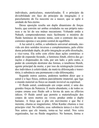 individuais, particulares, materializadas. É o princípio da
divisibilidade em face do princípio da integração; é o
parcelamento do Eu nascente ou a nascer, que se opõe à
unidade do Seu eterno.
Dessa oposição resulta um duplo dinamismo de forças
hostis, que convém ser ambas estudadas na sua própria natu-
reza e na lei do seu mútuo mecanismo. Voltando então a
Nahash, compreenderemos mais facilmente o mistério do
fluido luminoso de mesmo nome, com o contraste das suas
correntes opostas e seu ponto central de equilíbrio.
A luz astral é, enfim, a substância universal animada, mo-
vida em dois sentidos inversos e complementares, pelo efeito
duma polaridade dupla, do pólo integração ao pólo dissolução,
e vice-versa. Ela sofre com efeito duas ações contrárias: o
poder de expansão fecundo, a luminosa Jónah, efetiva das ge-
rações e dispensados da vida, por um lado; e pelo outro, o
poder de constrição destrutor das formas, o tenebroso Hereb,
agente principal da morte, e por isso da reintegração (retorno
dos indivíduos à coletividade; da matéria diferençada e transi-
tória, à substância una permanente e não diferençada).
Segundo outros autores, podemos também dizer que o
astral é o laço físico, embora parcialmente imaterial, que liga
o mundo material ou físico ao mundo invisível ou espiritual.
O fluido astral, condensado em corpo astral, é uma das
grandes forças da Natureza. É muito abundante, e de todos os
corpos emana esse fluido sob a forma de aura ou eflúvios
ódicos. O fluido astral que permite a materialização dos
corpos de seres mortos ou vivos; produz então o duplo
humano. A força que o põe em movimento e que lhe é
inerente, chama-se magnetismo; Allan Kardec chamou a isso
princípio vital. No infinito, essa substância única é o éter (4).
Nos astros que ele imanta, torna-se luz astral. Nos seres
organizados, luz ou fluido magnético. No homem, forma o
 