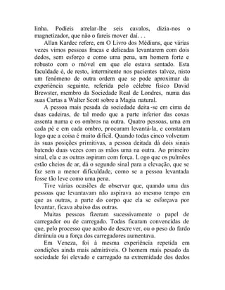 linha. Podíeis atrelar-lhe seis cavalos, dizia-nos o
magnetizador, que não o fareis mover daí. . .
Allan Kardec refere, em O Livro dos Médiuns, que várias
vezes vimos pessoas fracas e delicadas levantarem com dois
dedos, sem esforço e como uma pena, um homem forte e
robusto com o móvel em que ele estava sentado. Esta
faculdade é, de resto, intermitente nos pacientes talvez, nisto
um fenômeno de outra ordem que se pode aproximar da
experiência seguinte, referida pelo célebre físico David
Brewster, membro da Sociedade Real de Londres, numa das
suas Cartas a Walter Scott sobre a Magia natural.
A pessoa mais pesada da sociedade deita-se em cima de
duas cadeiras, de tal modo que a parte inferior das coxas
assenta numa e os ombros na outra. Quatro pessoas, uma em
cada pé e em cada ombro, procuram levantá-la, e constatam
logo que a coisa é muito difícil. Quando todas cinco volveram
às suas posições primitivas, a pessoa deitada dá dois sinais
batendo duas vezes com as mãos uma na outra. Ao primeiro
sinal, ela e as outras aspiram com força. L ogo que os pulmões
estão cheios de ar, dá o segundo sinal para a elevação, que se
faz sem a menor dificuldade, como se a pessoa levantada
fosse tão leve como uma pena.
Tive várias ocasiões de observar que, quando uma das
pessoas que levantavam não aspirava ao mesmo tempo em
que as outras, a parte do corpo que ela se esforçava por
levantar, ficava abaixo das outras.
Muitas pessoas fizeram sucessivamente o papel de
carregador ou de carregado. Todas ficaram convencidas de
que, pelo processo que acabo de descrever, ou o peso do fardo
diminuía ou a força dos carregadores aumentava.
Em Veneza, foi à mesma experiência repetida em
condições ainda mais admiráveis. O homem mais pesado da
sociedade foi elevado e carregado na extremidade dos dedos
 