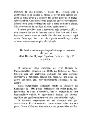 mínimos de seis pessoas. O Major H... Declara que a
experiência falha quando a pessoa a elevar está deitada em
cima de uma tábua e o esforço das outras pessoas se exerce
sobre a tábua. Considera como essencial que os carregadores
achem-se em contacto imediato com o corpo human o a elevar.
Não tive ocasião de verificar este fato pessoalmente.
E muito provável que o fenômeno seja complexo (33) e
nem sempre devido às mesmas causas. Por isso, não é sem
interesse, numa questão ainda tão obscura, recordar aqui
outros fatos que têm com ele alguma semelhança e são
evidentemente causados pela eletricidade.
B - Fenômenos de repulsão produzidos pelas correntes
alternativas
(Ext. Da obra Physlque Populaire, Desbeaux, págs. 56 e
seguintes.)
O Professor Elihu Thomson, de Lynn (Estado de
Massachusetts), observou em 1884, no Instituto de Was -
hington, que um eletroímã, excitado por uma corrente
alternativa e periódica, repelia um magneto, um disco de
cobre, um tubo, etc., convenientemente colocados no seu
campo.
Essas experiências intrigaram muito os visitantes da
Exposição de 1889, pouco habituados, na maior parte, aos
fenômenos de ação à distância, isto é, exercendo-se sem
intermediário visível. O aquecimento intenso dos objetos
repelidos era igualmente para eles uma causa de admi ração.
O eletroímã empregado não era diferente dos que
descrevemos. Estava colocado verticalmente sobre um su -
porte. O seu núcleo era formado por um grosso feixe de fios
 