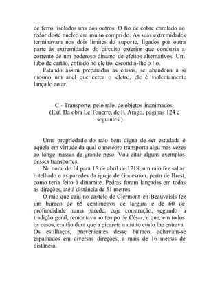 de ferro, isolados uns dos outros. O fio de cobre enrolado ao
redor deste núcleo era muito comprido. As suas extremidades
terminavam nos dois limites do suporte, ligados por outra
parte às extremidades do circuito exterior que conduzia a
corrente de um poderoso dínamo de efeitos alternativos. Um
tubo de cartão, enfiado no eletro, escondia-lhe o fio.
Estando assim preparadas as coisas, se abandona a si
mesmo um anel que cerca o eletro, ele é violentamente
lançado ao ar.
C - Transporte, pelo raio, de objetos inanimados.
(Ext. Da obra Le Tonerre, de F. Arago, paginas 124 e
seguintes.)
Uma propriedade do raio bem digna de ser estudada é
aquela em virtude da qual o meteoro transporta algu mas vezes
ao longe massas de grande peso. Vou citar alguns exemplos
desses transportes.
Na noite de 14 para 15 de abril de 1718, um raio fez saltar
o telhado e as paredes da igreja de Gouesnon, perto de Brest,
como teria feito à dinamite. Pedras foram lançadas em todas
as direções, até à distância de 51 metros.
O raio que caiu no castelo de Clermont -en-Beauvaisis fez
um buraco de 65 centímetros de largura e de 60 de
profundidade numa parede, cuja construção, segundo a
tradição geral, remontava ao tempo de César, e que, em todos
os casos, era tão dura que a picareta a muito custo lhe entrava.
Os estilhaços, provenientes desse buraco, achavam-se
espalhados em diversas direções, a mais de 16 metros de
distância.
 