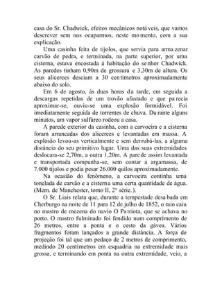 casa do Sr. Chadwick, efeitos mecânicos notá veis, que vamos
descrever sem nos ocuparmos, neste mo mento, com a sua
explicação.
Uma casinha feita de tijolos, que servia para arma zenar
carvão de pedra, e terminada, na parte superior, por uma
cisterna, estava encostada à habitação do senhor Chadwick.
As paredes tinham 0,90m de grossura e 3,30m de altura. Os
seus alicerces desciam a 30 centímetros aproximadamente
abaixo do solo.
Em 6 de agosto, às duas horas da tarde, em seguida a
descargas repetidas de um trovão afastado e que pa recia
aproximar-se, ouviu-se uma explosão formidável. Foi
imediatamente seguida de torrentes de chuva. Du rante alguns
minutos, um vapor sulfúreo rodeou a casa.
A parede exterior da casinha, com a carvoeira e a cisterna
foram arrancadas dos alicerces e levantadas em massa. A
explosão levou-as verticalmente e sem derrubá-las, a alguma
distância do seu primitivo lugar. Uma das suas extremidades
deslocara-se 2,70m, a outra 1,20m. A parede assim levantada
e transportada compunha-se, sem contar a argamassa, de
7.000 tijolos e podia pesar 26.000 quilos aproximadamente.
Na ocasião do fenômeno, a carvoeira continha uma
tonelada de carvão e a cisterna uma certa quantidade de água.
(Mem. de Manchester, tomo II, 2° série.).
O Sr. Liais relata que, durante a tempestade desa bada em
Cherburgo na noite de 11 para 12 de julho de 1852, o raio caiu
no mastro de mezena do navio O Patriota, que se achava no
porto. O mastro fulminado foi fendido num comprimento de
26 metros, entre a ponta e o cesto da gávea. Vários
fragmentos foram lançados a grande distância. A força de
projeção foi tal que um pedaço de 2 metros de comprimento,
medindo 20 centímetros em esquadria na extremidade mais
grossa, e terminando em ponta na outra extremidade, veio, a
 