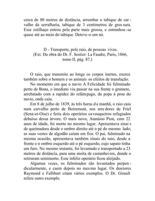 cerca de 80 metros de distância, arrombar o tabique de car -
valho da serralharia, tabique de 3 centímetros de gros sura.
Esse estilhaço entrou pela parte mais grossa, e entranhou -se
quase até ao meio do tabique. Deteve-o um nó.
D - Transporte, pelo raio, de pessoas vivas.
(Ext. Da obra do Dr. F. Sestier: La Faudre, Paris, 1866,
tomo II, pág. 87.)
O raio, que transmite ao longe os corpos inertes, exerce
também sobre o homem e os animais os efeitos de translação.
No momento em que o navio A Felicidade foi fulminado
perto de Bona, o imediato viu passar na sua frente o grumete,
arrebatado com a rapidez do relâmpago, da popa à proa do
navio, onde caiu.
Em 8 de julho de 1839, às três horas da manhã, o raio caiu
num carvalho perto de Boiremont, nos arre dores de Friel
(Sena-et-Oise) e feriu dois operários cavouqueiros refugiados
debaixo dessa árvore. O mais novo, Atanásio Pion, com 22
anos de idade, foi morto no mesmo lugar. Apresentava sinai s
de queimadura desde o ombro direito até o pé do mesmo lado;
as suas vestes de algodão caíam em fios. O pai, fulminado na
mesma ocasião, apresentava também sinais do raio, desde a
fronte e o ombro esquerdo até o pé esquerdo, cujo sapato tinha
um furo. No mesmo instante, foi levantado e transportado a 23
metros de distância, para uma moita de castanhei ros, donde o
retiraram semimorto. Esse infeliz operário ficou aleijado.
Algumas vezes, os fulminados são levantados perpen -
dicularmente, e caem depois no mesmo lugar. Os doutores
Raymond e Fallibart citam vários exemplos. O Dr. Girault
refere outro exemplo.
 