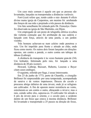 Um caso mais comum é aquele em que as pessoas são
levantadas, lançadas ou transportadas a distâncias variáveis.
Fort-Liceti refere que, tendo caído o raio durante 0 ofício
divino numa igreja de Carpentras, um menino foi arrebatado
dos braços de sua mãe e projetado a três passos de distância.
Um fato semelhante foi relatado pelo Dr. Frencalye. Outro
foi observado na igreja de São Martinho, em Dijon.
Um empregado de um posto de telegrafia elétrica re cebeu
tão violenta comoção que foi arrebatado da sua cadeira e
lançado com força, através de uma janela, a um jardim
vizinho.
Três homens achavam-se num celeiro onde penetrou o
raio. Um foi impelido para frente e atirado ao chão, onde
ficou como morto. Os outros dois foram lançados em direções
opostas, um contra a parede, o outro contra um tabique de
tábuas (Lathrop).
A distância do transporte é às vezes bastante gran de (34).
Um lenhador, fulminado pelo raio, foi lançado a uma
distância de 20 pés (cester).
Howard, Lathrop, Buissart, Huberto, Lozeran e Beyer
citam casos análogos.
O seguinte, referido por Sage, é assaz interessante.
Em 23 de junho de 1773, perto de Chantilly, o cirurgião
Brillonet foi surpreendido por uma tempestade, acompanhada
de saraiva e de ventos impetuosos. Desceu do cavalo e
procurou abrigo debaixo de uma árvore, onde já se refugiara
um cultivador. A fim de oporem maior resistência ao vento,
estreitaram-se um contra o outro, abraçando a árvor e; mas o
raio, caindo sobre eles, separou-os. O cultivador foi atirado a
6 pés da árvore para o oriente, e o cavalo para o ocidente
dentro de um fosso que estava à mesma distância. Brillonet
foi levantado e transportado a 25 passos na direção do fosso,
 