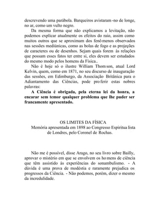 descrevendo uma parábola. Barqueiros avistaram -no de longe,
no ar, como um vulto negro.
Da mesma forma que não explicamos a levitação, não
podemos explicar atualmente os efeitos do raio, assim como
muitos outros que se aproximam dos fenô menos observados
nas sessões mediúnicas, como as bolas de fogo e as projeções
de caracteres ou de desenhos. Sejam quais forem às relações
que possam esses fatos ter entre si, eles devem ser estudados
do mesmo modo pelos homens da Física..
Não é hoje só o ilustre William Thomson, atual Lord
Kelvin, quem, como em 1871, no seu discurso de inauguração
das sessões, em Edimburgo, da Associação Britânica para o
Adiantamento das Ciências, pode proferir estas nobres
palavras:
A Ciência é obrigada, pela eterna lei da honra, a
encarar sem temor qualquer problema que lhe puder ser
francamente apresentado.
OS LIMITES DA FÍSICA
Memória apresentada em 1898 ao Congresso Espiritua lista
de Londres, pelo Coronel de Rochas.
Não me é possível, disse Arago, no seu livro sobre Bailly,
aprovar o mistério em que se envolvem os ho mens de ciência
que têm assistido às experiências do sonambulismo. - A
dúvida é uma prova de modéstia e raramente prejudica os
progressos da Ciência. - Não podemos, porém, dizer o mesmo
da incredulidade.
 