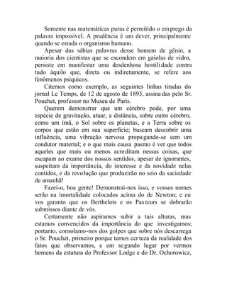 Somente nas matemáticas puras é permitido o emprego da
palavra impossível. A prudência é um dever, principalmente
quando se estuda o organismo humano.
Apesar das sábias palavras desse homem de gênio, a
maioria dos cientistas que se escondem em gaiolas de vidro,
persiste em manifestar uma desdenhosa hostilidade contra
tudo àquilo que, direta ou indiretamente, se refere aos
fenômenos psíquicos.
Citemos como exemplo, as seguintes linhas tiradas do
jornal Le Temps, de 12 de agosto de 1893, assina das pelo Sr.
Pouchet, professor no Museu de Paris.
Querem demonstrar que um cérebro pode, por uma
espécie de gravitação, atuar, a distância, sobre outro cérebro,
como um ímã, o Sol sobre os planetas, e a Terra sobre os
corpos que estão em sua superfície; buscam descobrir uma
influência, uma vibração nervosa propagando-se sem um
condutor material; e o que mais causa pasmo é ver que todos
aqueles que mais ou menos acreditam nessas coisas, que
escapam ao exame dos nossos sentidos, apesar de ignorantes,
suspeitam da importância, do interesse e da novidade nelas
contidos, e da revolução que produzirão no seio da saciedade
de amanhã!
Fazei-o, boa gente! Demonstrai-nos isso, e vossos nomes
serão na imortalidade colocados acima do de Newton; e eu
vos garanto que os Berthelots e os Pasteurs se dobrarão
submissos diante de vós.
Certamente não aspiramos subir a tais alturas, mas
estamos convencidos da importância do que investigamos;
portanto, consolamo-nos dos golpes que sobre nós descarrega
o Sr. Pouchet, primeiro porque temos cer teza da realidade dos
fatos que observamos, e em segundo lugar por vermos
homens da estatura do Professor Lodge e do Dr. Ochorowicz,
 