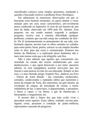classificados conosco como simples ignorantes, estudando a
questão e buscando resolver o problema físico-fisiológico.
Em aditamento às numerosas observações em que se
basearam esses homens eminentes, eu quero chamar a vossa
atenção para um caso assaz característico, pro vavelmente
pouco conhecido na Inglaterra. O caso de um menino de sete
anos de idade, observado em 1894 pelo Dr. Quintar. Esse
pequeno, em seu estado normal, responde a qualquer
pergunta, resolve sem a mínima dificuldade qualquer
problema, contanto que sua mãe esteja nas condições de fazê -
lo. Ele lê instantaneamente os pensamentos de sua mãe, sem
hesitação alguma, mesmo com os olhos cerrados ou voltados
para outro ponto; basta, porém, colocar-se um simples biombo
entre os dois, para que cesse a comunicação. Estamos nos
limites da Medicina, e a explicação desse fenômeno não é
mais nem menos certa que a da telegrafia sem fios.
Não é para admirar que aqueles que consumiram sua
mocidade no estudo das teorias estabelecidas por seus
predecessores, e que agora buscavam a seu turno passarias
adiante, só com repugnância aceitem inova ções que nos
forçam a uma penosa revisão da sua educação. Sempre se deu
isso; e o meu chorado amigo, Eugênio Nus, dedicou seu livro
- Chores de Autre Monde - aos venerados, enobrecidos,
coroados, condecorados e reputados sábios que rejeitaram a
teoria da rotação da Terra, dos meteoritos, do galv anismo, da
circulação do sangue, da inoculação da vacina, a teoria
ondulatória da luz, o pára-raios, o daguerreotipo, o propulsor,
o barco a vapor, a via férrea, o gás de ilumina ção, a
homeopatia, o magnetismo, etc.
O mesmo dirá o futuro dos que hoje estão vivos e
procedem como aqueles. Esses sábios, contudo, servem para
alguma coisa; passaram à condição de pedra -milheira;
representam o passado do progresso.
 