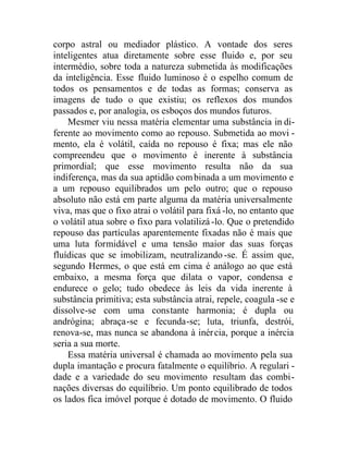 corpo astral ou mediador plástico. A vontade dos seres
inteligentes atua diretamente sobre esse fluido e, por seu
intermédio, sobre toda a natureza submetida às modificações
da inteligência. Esse fluido luminoso é o espelho comum de
todos os pensamentos e de todas as formas; conserva as
imagens de tudo o que existiu; os reflexos dos mundos
passados e, por analogia, os esboços dos mundos futuros.
Mesmer viu nessa matéria elementar uma substância in di-
ferente ao movimento como ao repouso. Submetida ao movi -
mento, ela é volátil, caída no repouso é fixa; mas ele não
compreendeu que o movimento é inerente à substância
primordial; que esse movimento resulta não da sua
indiferença, mas da sua aptidão combinada a um movimento e
a um repouso equilibrados um pelo outro; que o repouso
absoluto não está em parte alguma da matéria universalmente
viva, mas que o fixo atrai o volátil para fixá -lo, no entanto que
o volátil atua sobre o fixo para volatilizá -lo. Que o pretendido
repouso das partículas aparentemente fixadas não é mais que
uma luta formidável e uma tensão maior das suas forças
fluídicas que se imobilizam, neutralizando -se. É assim que,
segundo Hermes, o que está em cima é análogo ao que está
embaixo, a mesma força que dilata o vapor, condensa e
endurece o gelo; tudo obedece às leis da vida inerente à
substância primitiva; esta substância atrai, repele, coagula -se e
dissolve-se com uma constante harmonia; é dupla ou
andrógina; abraça-se e fecunda-se; luta, triunfa, destrói,
renova-se, mas nunca se abandona à inércia, porque a inércia
seria a sua morte.
Essa matéria universal é chamada ao movimento pela sua
dupla imantação e procura fatalmente o equilíbrio. A regulari -
dade e a variedade do seu movimento resultam das combi-
nações diversas do equilíbrio. Um ponto equilibrado de todos
os lados fica imóvel porque é dotado de movimento. O fluido
 