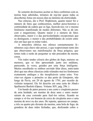Se somente devêssemos aceitar os fatos conformes com as
teorias hoje admitidas, teríamos de rejeitar quase todas as
descobertas feitas em nossos dias no domínio da eletricidade.
Nas ciências, diz o Prof. Hopkinson, quanto maior for o
número de fatos que conhecermos, melhor perce beremos a
continuidade da cadeia que os liga, fazendo-nos ver o mesmo
fenômeno manifestado de modos diferentes. Não se dá isto
com o magnetismo. Quanto maior é o número de fatos
observados, maior é o das particularidades excepcionais que
os distinguem, e menor o das probabilidades de existir entre
eles um laço que os reúne todos.
A atmosfera elétrica nos oferece constantemente fe -
nômenos cuja chave não possui, e que reaproximam tanto dos
que observamos nas manifestações da força psíquica, que
temos toda a razão de perguntar se não procedem da mesma
causa.
Vós todos tendes ciência dos globos de fogo, maiores ou
menores, que se têm apresentado junto aos médiuns,
parecendo, às vezes, guiados por uma força inteligente.
Muitos encolherão os ombros ouvindo falar disso, entre tanto
direi que nas obras clássicas estão relatados mui tos fenômenos
exatamente análogos e tão inexplicáveis como estes. Vou
citar-vos alguns o primeiro se deu perto de Ginepreto, não
longe de Pavia, em 29 de agosto de 1791, por ocasião de
violento temporal. Ele foi descrito em uma carta do Abad e
Spallanzini Barletti (Opusc. Volume XIV, pág. 296. )
Um bando de patos pousou a uns cento e cinqüenta passos
de uma herdade; um menino de doze anos e outro menor
saíram da casa correndo para fazê-los retirar, ficando no
campo a vê-los um homem de cerca de cinqüenta anos e uma
menina de nove ou dez anos. De repente, apareceu no campo,
a três ou quatro pés distante da menina, uma bola de fogo, da
grandeza de duas mãos fechadas, que, deslizando cobre o
 