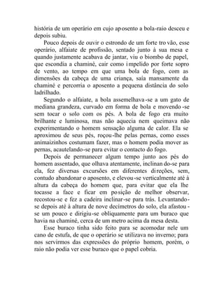 história de um operário em cujo aposento a bola-raio desceu e
depois subiu.
Pouco depois de ouvir o estrondo de um forte tro vão, esse
operário, alfaiate de profissão, sentado junto à sua mesa e
quando justamente acabava de jantar, viu o biombo de papel,
que escondia a chaminé, cair como impelido por forte sopro
de vento, ao tempo em que uma bola de fogo, com as
dimensões da cabeça de uma criança, saía mansamente da
chaminé e percorria o aposento a pequena distância do solo
ladrilhado.
Segundo o alfaiate, a bola assemelhava-se a um gato de
mediana grandeza, curvado em forma de bola e movendo -se
sem tocar o solo com os pés. A bola de fogo era muito
brilhante e luminosa, mas não aquecia nem queimava não
experimentando o homem sensação alguma de calor. Ela se
aproximou de seus pés, roçou-lhe pelas pernas, como esses
animaizinhos costumam fazer, mas o homem podia mover as
pernas, acautelando-se para evitar o contacto do fogo.
Depois de permanecer algum tempo junto aos pés do
homem assentado, que olhava atentamente, inclinan do-se para
ela, fez diversas excursões em diferentes direções, sem,
contudo abandonar o aposento, e elevou-se verticalmente até à
altura da cabeça do homem que, para evitar que ela lhe
tocasse a face e ficar em posição de melhor observar,
recostou-se e fez a cadeira inclinar-se para trás. Levantando-
se depois até à altura de nove decímetros do solo, ela afastou -
se um pouco e dirigiu-se obliquamente para um buraco que
havia na chaminé, cerca de um metro acima da mesa desta.
Esse buraco tinha sido feito para se acomodar nele um
cano de estufa, de que o operário se utilizava no inverno; para
nos servirmos das expressões do próprio homem, porém, o
raio não podia ver esse buraco que o papel cobria.
 