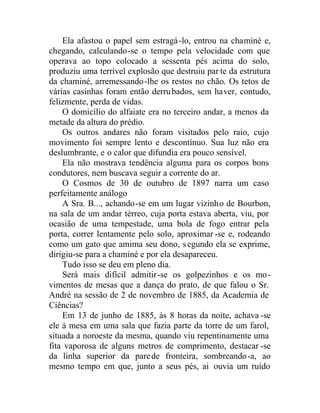 Ela afastou o papel sem estragá-lo, entrou na chaminé e,
chegando, calculando-se o tempo pela velocidade com que
operava ao topo colocado a sessenta pés acima do solo,
produziu uma terrível explosão que destruiu par te da estrutura
da chaminé, arremessando-lhe os restos no chão. Os tetos de
várias casinhas foram então derrubados, sem haver, contudo,
felizmente, perda de vidas.
O domicílio do alfaiate era no terceiro andar, a menos da
metade da altura do prédio.
Os outros andares não foram visitados pelo raio, cujo
movimento foi sempre lento e descontínuo. Sua luz não era
deslumbrante, e o calor que difundia era pouco sensível.
Ela não mostrava tendência alguma para os corpos bons
condutores, nem buscava seguir a corrente do ar.
O Cosmos de 30 de outubro de 1897 narra um caso
perfeitamente análogo
A Sra. B..., achando-se em um lugar vizinho de Bourbon,
na sala de um andar térreo, cuja porta estava aberta, viu, por
ocasião de uma tempestade, uma bola de fogo entrar pela
porta, correr lentamente pelo solo, aproximar -se e, rodeando
como um gato que amima seu dono, segundo ela se exprime,
dirigiu-se para a chaminé e por ela desapareceu.
Tudo isso se deu em pleno dia.
Será mais difícil admitir-se os golpezinhos e os mo-
vimentos de mesas que a dança do prato, de que falou o Sr.
André na sessão de 2 de novembro de 1885, da Academia de
Ciências?
Em 13 de junho de 1885, às 8 horas da noite, achava -se
ele à mesa em uma sala que fazia parte da torre de um farol,
situada a noroeste da mesma, quando viu repentinamente uma
fita vaporosa de alguns metros de comprimento, destacar -se
da linha superior da parede fronteira, sombreando-a, ao
mesmo tempo em que, junto a seus pés, ai ouvia um ruído
 