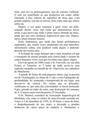 forte, sem eco ou prolongamento, mas de extrema violência.
O som era semelhante ao que produziria um corpo sólido
chocando a face inferior da superfície da mesa que, c om
grande surpresa sua não se moveu, bem como tudo que estava
sobre ela.
Depois, o seu prato começou a girar como um pião,
rodando muitas vezes sem ruído que demonstrasse haver
atrito, o que prova que então o prato estava afastado da mesa,
ainda que por uma distância inapreciável para nós. Depois,
mesa e prato ficaram intactos.
Esses fenômenos, que ainda não foram perfeitamen te
explorados, são, muitas vezes, produzidos em uma atmosfera
inteiramente calma, sem produzir ruído algum, e podendo
persistir por muitos dias.
A levitação do corpo humano não é mais inexplicá vel que
o transporte de massas pesadas pela eletrici dade e mesmo de
corpos humanos vivos, sem que recebam estes danos algum.
Em 6 de agosto de 1809, conta o Sr. Funvielle, na sua obra
Éclairs et Tonnerre, às 2 horas da tarde ouviu-se uma
explosão medonha na morada do Sr. Chad wick, nos subúrbios
de Manchester.
A parede da frente de uma pequena olaria, cuja es pessura
era de 14 polegadas, na altura de 11 pés e com 6 polegadas de
profundidade, foi arrancada e transportada do seu lugar, sem
desviar-se da vertical. No exame que se procedeu,
verificaram-se que uma das extremidades se havia deslocado
9 pés, girando ao redor da outra, cuja deslocação foi somente
de 4. A massa assim movida pesava 25 ton eladas.
O Sr. Monteil, secretário da Associação Arqueoló gica de
Morbihan, cita, entre os efeitos de uma trovoada ocorrida em
Vanes a 5 de dezembro de 1876, às 10 horas e meia da noite,
o despedaçamento de um muro, a projeção a grandes
distâncias de várias peças de madeira e, finalmente, o
 