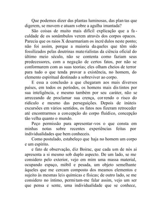 Que podemos dizer das plantas luminosas, das plan tas que
digerem, se movem e atuam sobre a agulha imantada?
São coisas de muito mais difícil explicação que a fa -
culdade de os sonâmbulos verem através dos corpos opacos.
Parecia que os raios X desarmariam os incré dulos neste ponto;
não foi assim, porque a maioria daqueles que têm sido
fossilizados pelas doutrinas materialistas da ciência oficial do
último meio século, não se contenta como faziam seus
predecessores, com a negação de certos fatos, por não se
conformarem com as suas teorias; eles olham cheios de terror
para tudo o que tenda provar a existência, no homem, do
elemento espiritual destinado a sobreviver ao corpo.
E essa a conclusão a que chegaram aos mais diversos
países, em todos os períodos, os homens mais dis tintos por
sua inteligência, e mesmo também por seu caráter, não se
arreceando de proclamar sua crença, correndo o risco do
ridículo e mesmo das perseguições. Depois de inúteis
excursões em vários sentidos, os fatos nos fizeram retroceder
até encontrarmos a concepção do corpo fluídico, concepção
tão velha quanto o mundo.
Peço permissão para apresentar-vos o que consta em
minhas notas sobre recentes experiências feitas por
individualidades que bem conheceis.
Como postulado, estabeleço que haja no homem um corpo
e um espírito.
e fato de observação, diz Boirac, que cada um de nós ai
apresenta a si mesmo sob duplo aspecto. De um lado, se me
considero pelo exterior, vejo em mim uma massa material,
ocupando espaço, móbil e pesada, um objeto semelhante
àqueles que me cercam composto dos meamos elementos e
sujeito às mesmas leis químicas e físicas; de outro lado, se me
considero no íntimo, permitam-me falar assim, vejo um ser
que pensa e sente, uma individualidade que se conhece,
 