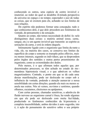 conhecendo os outros, uma espécie de centro invisível e
imaterial, ao redor do qual se desdobra ili mitada perspectiva
do universo no espaço e no tempo; espectador e juiz de todas
as coisas, que só existem para ele, achando -se nos limites de
suas relações.
Do espírito não podemos formar uma concepção; tudo o
que conhecemos dele, é que dele procedem aos fenômenos da
vontade, do pensamento e da sensação.
Quanto ao corpo, não temos necessidade de defini -lo: nele
distinguimos duas coisas: a matéria animal (osso, carne,
sangue, etc.) e um agente invisível que transmite ao espírito as
sensações da carne, e está às ordens daquele.
Intimamente ligado com o organismo que limita du rante a
vida, ele, na maioria dos casos, se conserva nos limites da
superfície do corpo e somente os transpõe pelos eflúvios, mais
ou menos intensos, segundo os indivíduos, que se desprendem
pelos órgãos dos sentidos e outras partes proeminentes do
organismo, como as extremidades dos dedos.
Pelo menos, é o que afirmam todos aqueles que, por
determinados processos, se têm achado no estado de mo -
mentânea hiperestesia visual, e o que admit em os velhos
magnetizadores. Contudo, o ponto em que se dá cada uma
dessas manifestações, pode ser deslocado no corpo sob a
influência da vontade, podendo a atenção aumen tar a nossa
sensibilidade em certas direções, quando ela mais ou menos se
anula nas outras. Nós só vemos, ouvimos e sentimos, quando
olhamos, escutamos, cheiramos ou apalpamos.
Com certas pessoas, chamadas sensitivas, a aderên cia do
fluido nervoso ao organismo carnal é fraca, ha vendo algumas
em que ele pode ser deslocado com muita faci lidade,
produzindo os fenômenos conhecidos da hi perestesia e
completa insensibilidade, ambos devidos à auto -sugestão, isto
é, à ação do pensamento do sensitivo sobre o seu próprio
 