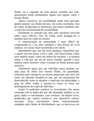 fluido, ou à sugestão de uma pessoa estranha que pelo
pensamento esteja intimamente ligada com aquele, sobre o
mesmo fluido.
Alguns sensitivos, de sensibilidade ainda mais apu rada,
podem projetar seu fluido nervoso, em certas con dições, fora
do corpo, produzindo os fenômenos que temos estudado com
o nome de exteriorização da sensibilidade.
Facilmente se concebe que uma ação mecânica exer cida
sobre esses eflúvios, fora do corpo, pode propagá -los e
também fazê-los voltar ao cérebro.
A exteriorização da motricidade é mais difícil de
compreender-se, e eu, para satisfazer o meu desejo de vo-la
explicar, só o posso fazer recorrendo a um símile.
Suponhamos que, por um meio qualquer, impedimos que
o agente nervoso possa ir até à mão; esta ficará morta, como
uma matéria inerte, como um objeto de ma deira, e só poderá
tornar à vida por um ato da nossa vontade, quando a essa
matéria inerte fizermos voltar à porção de fluido precisa para
animá-la.
Admitamos agora que um indivíduo possa projetar em
uma peça de linho esse mesmo fluido, em quantidade
suficiente para carregá-lo na mesma proporção; não será, por
certo, um absurdo acreditar-se que, por um mecanismo tão
desconhecido como as atrações e repulsões da eletricidade, a
peça de linho venha a mostrar-se como se fosse um
prolongamento do corpo do indivíduo.
Assim se poderiam explicar os movimentos das mesas
colocadas sob os dedos dos que são chamados médiuns e, em
geral, todos os movimentos, com contacto, de objetos leves,
produzidos por muitos sensitivos sem apreciável esforço
muscular. Esses movimentos foram minuciosamente
estudados pelo Barão de Reichenbach, que os descreveu em
 