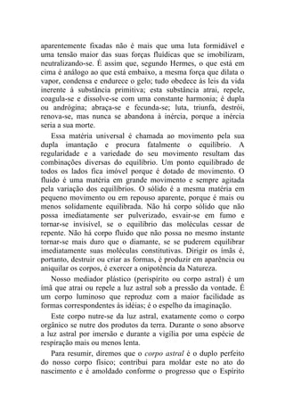aparentemente fixadas não é mais que uma luta formidável e
uma tensão maior das suas forças fluídicas que se imobilizam,
neutralizando-se. É assim que, segundo Hermes, o que está em
cima é análogo ao que está embaixo, a mesma força que dilata o
vapor, condensa e endurece o gelo; tudo obedece às leis da vida
inerente à substância primitiva; esta substância atrai, repele,
coagula-se e dissolve-se com uma constante harmonia; é dupla
ou andrógina; abraça-se e fecunda-se; luta, triunfa, destrói,
renova-se, mas nunca se abandona à inércia, porque a inércia
seria a sua morte.
    Essa matéria universal é chamada ao movimento pela sua
dupla imantação e procura fatalmente o equilíbrio. A
regularidade e a variedade do seu movimento resultam das
combinações diversas do equilíbrio. Um ponto equilibrado de
todos os lados fica imóvel porque é dotado de movimento. O
fluido é uma matéria em grande movimento e sempre agitada
pela variação dos equilíbrios. O sólido é a mesma matéria em
pequeno movimento ou em repouso aparente, porque é mais ou
menos solidamente equilibrada. Não há corpo sólido que não
possa imediatamente ser pulverizado, esvair-se em fumo e
tornar-se invisível, se o equilíbrio das moléculas cessar de
repente. Não há corpo fluido que não possa no mesmo instante
tornar-se mais duro que o diamante, se se puderem equilibrar
imediatamente suas moléculas constitutivas. Dirigir os ímãs é,
portanto, destruir ou criar as formas, é produzir em aparência ou
aniquilar os corpos, é exercer a onipotência da Natureza.
    Nosso mediador plástico (perispírito ou corpo astral) é um
ímã que atrai ou repele a luz astral sob a pressão da vontade. É
um corpo luminoso que reproduz com a maior facilidade as
formas correspondentes às idéias; é o espelho da imaginação.
    Este corpo nutre-se da luz astral, exatamente como o corpo
orgânico se nutre dos produtos da terra. Durante o sono absorve
a luz astral por imersão e durante a vigília por uma espécie de
respiração mais ou menos lenta.
    Para resumir, diremos que o corpo astral é o duplo perfeito
do nosso corpo físico; contribui para moldar este no ato do
nascimento e é amoldado conforme o progresso que o Espírito
 