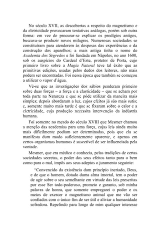No século XVII, as descobertas a respeito do magnetismo e
da eletricidade provocaram tentativas análogas, porém sob outra
forma: em vez de procurar-se explicar os prodígios antigos,
buscava-se produzir novos milagres. Numerosas sociedades se
constituíram para atenderem às despesas das experiências e da
construção dos aparelhos; a mais antiga tinha o nome de
Academia dos Segredos e foi fundada em Nápoles, no ano 1600,
sob os auspícios do Cardeal d’Este, protetor de Porta, cujo
primeiro livro sobre a Magia Natural teve tal êxito que as
primitivas edições, usadas pelos dedos dos leitores, não mais
podem ser encontradas. Foi nessa época que também se começou
a utilizar o vapor d’água.
    Vê-se que as investigações dos sábios penderam primeiro
sobre duas forças – a força e a elasticidade – que se acham por
toda parte na Natureza e que se pôde utilizar da maneira mais
simples; depois abordaram a luz, cujos efeitos já são mais sutis;
e, somente muito mais tarde é que se fixaram sobre o calor e a
eletricidade, cuja produção necessita intervenção da indústria
humana.
    Foi somente no meado do século XVIII que Mesmer chamou
a atenção das academias para uma força, cujas leis ainda muito
mais dificilmente podiam ser determinadas, pois que ela se
manifesta dum modo suficientemente aparente, e apenas em
certos organismos humanos é suscetível de ser influenciada pela
vontade.
    Mesmer, que era médico e conhecia, pelas tradições de certas
sociedades secretas, o poder dos seus efeitos tanto para o bem
como para o mal, impôs aos seus adeptos o juramento seguinte:
      “Convencido da existência dum princípio incriado, Deus,
    e de que o homem, dotado duma alma imortal, tem o poder
    de agir sobre o seu semelhante em virtude das leis prescritas
    por esse Ser todo-poderoso, prometo e garanto, sob minha
    palavra de honra, que somente empregarei o poder e os
    meios de exercer o magnetismo animal que me vão ser
    confiados com o único fim de ser útil e aliviar a humanidade
    sofredora. Repelindo para longe de mim qualquer interesse
 