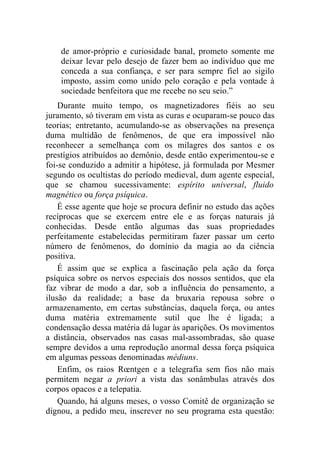 de amor-próprio e curiosidade banal, prometo somente me
    deixar levar pelo desejo de fazer bem ao indivíduo que me
    conceda a sua confiança, e ser para sempre fiel ao sigilo
    imposto, assim como unido pelo coração e pela vontade à
    sociedade benfeitora que me recebe no seu seio.”
    Durante muito tempo, os magnetizadores fiéis ao seu
juramento, só tiveram em vista as curas e ocuparam-se pouco das
teorias; entretanto, acumulando-se as observações na presença
duma multidão de fenômenos, de que era impossível não
reconhecer a semelhança com os milagres dos santos e os
prestígios atribuídos ao demônio, desde então experimentou-se e
foi-se conduzido a admitir a hipótese, já formulada por Mesmer
segundo os ocultistas do período medieval, dum agente especial,
que se chamou sucessivamente: espírito universal, fluido
magnético ou força psíquica.
    É esse agente que hoje se procura definir no estudo das ações
recíprocas que se exercem entre ele e as forças naturais já
conhecidas. Desde então algumas das suas propriedades
perfeitamente estabelecidas permitiram fazer passar um certo
número de fenômenos, do domínio da magia ao da ciência
positiva.
    É assim que se explica a fascinação pela ação da força
psíquica sobre os nervos especiais dos nossos sentidos, que ela
faz vibrar de modo a dar, sob a influência do pensamento, a
ilusão da realidade; a base da bruxaria repousa sobre o
armazenamento, em certas substâncias, daquela força, ou antes
duma matéria extremamente sutil que lhe é ligada; a
condensação dessa matéria dá lugar às aparições. Os movimentos
a distância, observados nas casas mal-assombradas, são quase
sempre devidos a uma reprodução anormal dessa força psíquica
em algumas pessoas denominadas médiuns.
    Enfim, os raios Rœntgen e a telegrafia sem fios não mais
permitem negar a priori a vista das sonâmbulas através dos
corpos opacos e a telepatia.
    Quando, há alguns meses, o vosso Comitê de organização se
dignou, a pedido meu, inscrever no seu programa esta questão:
 