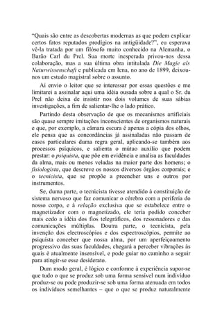 “Quais são entre as descobertas modernas as que podem explicar
certos fatos reputados prodígios na antigüidade?”, eu esperava
vê-la tratada por um filósofo muito conhecido na Alemanha, o
Barão Carl du Prel. Sua morte inesperada privou-nos dessa
colaboração, mas a sua última obra intitulada Die Magie als
Naturwissenschaft e publicada em Iena, no ano de 1899, deixou-
nos um estudo magistral sobre o assunto.
    Aí envio o leitor que se interessar por essas questões e me
limitarei a assinalar aqui uma idéia ousada sobre a qual o Sr. du
Prel não deixa de insistir nos dois volumes de suas sábias
investigações, a fim de salientar-lhe o lado prático.
    Partindo desta observação de que os mecanismos artificiais
são quase sempre imitações inconscientes de organismos naturais
e que, por exemplo, a câmara escura é apenas a cópia dos olhos,
ele pensa que as concordâncias já assinaladas não passam de
casos particulares duma regra geral, aplicando-se também aos
processos psíquicos, e salienta o mútuo auxílio que podem
prestar: o psiquista, que põe em evidência e analisa as faculdades
da alma, mais ou menos veladas na maior parte dos homens; o
fisiologista, que descreve os nossos diversos órgãos corporais; e
o tecnicista, que se propõe a preencher uns e outros por
instrumentos.
    Se, duma parte, o tecnicista tivesse atendido à constituição de
sistema nervoso que faz comunicar o cérebro com a periferia do
nosso corpo, e à relação exclusiva que se estabelece entre o
magnetizador com o magnetizado, ele teria podido conceber
mais cedo a idéia dos fios telegráficos, dos ressonadores e das
comunicações múltiplas. Doutra parte, o tecnicista, pela
invenção dos electroscópios e dos espectroscópios, permite ao
psiquista conceber que nossa alma, por um aperfeiçoamento
progressivo das suas faculdades, chegará a perceber vibrações às
quais é atualmente insensível, e pode guiar no caminho a seguir
para atingir-se esse desiderato.
    Dum modo geral, é lógico e conforme à experiência supor-se
que tudo o que se produz sob uma forma sensível num indivíduo
produz-se ou pode produzir-se sob uma forma atenuada em todos
os indivíduos semelhantes – que o que se produz naturalmente
 