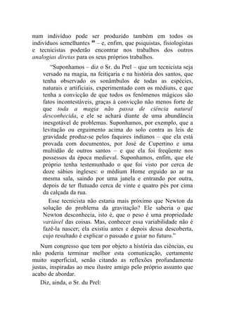 num indivíduo pode ser produzido também em todos os
indivíduos semelhantes 40 – e, enfim, que psiquistas, fisiologistas
e tecnicistas poderão encontrar nos trabalhos dos outros
analogias diretas para os seus próprios trabalhos.
       “Suponhamos – diz o Sr. du Prel – que um tecnicista seja
    versado na magia, na feitiçaria e na história dos santos, que
    tenha observado os sonâmbulos de todas as espécies,
    naturais e artificiais, experimentado com os médiuns, e que
    tenha a convicção de que todos os fenômenos mágicos são
    fatos incontestáveis, graças à convicção não menos forte de
    que toda a magia não passa de ciência natural
    desconhecida, e ele se achará diante de uma abundância
    inesgotável de problemas. Suponhamos, por exemplo, que a
    levitação ou erguimento acima do solo contra as leis de
    gravidade produz-se pelos faquires indianos – que ela está
    provada com documentos, por José de Cupertino e uma
    multidão de outros santos – e que ela foi freqüente nos
    possessos da época medieval. Suponhamos, enfim, que ele
    próprio tenha testemunhado o que foi visto por cerca de
    doze sábios ingleses: o médium Home erguido ao ar na
    mesma sala, saindo por uma janela e entrando por outra,
    depois de ter flutuado cerca de vinte e quatro pés por cima
    da calçada da rua.
      Esse tecnicista não estaria mais próximo que Newton da
    solução do problema da gravitação? Ele saberia o que
    Newton desconhecia, isto é, que o peso é uma propriedade
    variável das coisas. Mas, conhecer essa variabilidade não é
    fazê-la nascer; ela existiu antes e depois dessa descoberta,
    cujo resultado é explicar o passado e guiar no futuro.”
    Num congresso que tem por objeto a história das ciências, eu
não poderia terminar melhor esta comunicação, certamente
muito superficial, senão citando as reflexões profundamente
justas, inspiradas ao meu ilustre amigo pelo próprio assunto que
acabo de abordar.
    Diz, ainda, o Sr. du Prel:
 