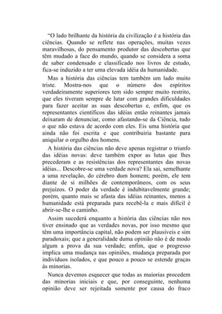 “O lado brilhante da história da civilização é a história das
ciências. Quando se reflete nas operações, muitas vezes
maravilhosas, do pensamento produtor das descobertas que
têm mudado a face do mundo, quando se considera a soma
de saber condensado e classificado nos livros de estudo,
fica-se induzido a ter uma elevada idéia da humanidade.
   Mas a história das ciências tem também um lado muito
triste. Mostra-nos que o número dos espíritos
verdadeiramente superiores tem sido sempre muito restrito,
que eles tiveram sempre de lutar com grandes dificuldades
para fazer aceitar as suas descobertas e, enfim, que os
representantes científicos das idéias então reinantes jamais
deixaram de denunciar, como afastando-se da Ciência, tudo
o que não estava de acordo com eles. Eis uma história que
ainda não foi escrita e que contribuiria bastante para
aniquilar o orgulho dos homens.
   A história das ciências não deve apenas registrar o triunfo
das idéias novas: deve também expor as lutas que lhes
precederam e as resistências dos representantes das novas
idéias... Descobre-se uma verdade nova? Ela sai, semelhante
a uma revelação, do cérebro dum homem; porém, ele tem
diante de si milhões de contemporâneos, com os seus
prejuízos. O poder da verdade é indubitavelmente grande;
porém, quanto mais se afasta das idéias reinantes, menos a
humanidade está preparada para recebê-la e mais difícil é
abrir-se-lhe o caminho.
   Assim sucederá enquanto a história das ciências não nos
tiver ensinado que as verdades novas, por isso mesmo que
têm uma importância capital, não podem ser plausíveis e sim
paradoxais; que a generalidade duma opinião não é de modo
algum a prova da sua verdade; enfim, que o progresso
implica uma mudança nas opiniões, mudança preparada por
indivíduos isolados, e que pouco a pouco se estende graças
às minorias.
   Nunca devemos esquecer que todas as maiorias procedem
das minorias iniciais e que, por conseguinte, nenhuma
opinião deve ser rejeitada somente por causa do fraco
 