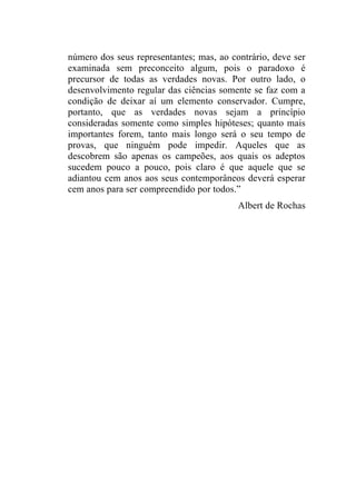 número dos seus representantes; mas, ao contrário, deve ser
examinada sem preconceito algum, pois o paradoxo é
precursor de todas as verdades novas. Por outro lado, o
desenvolvimento regular das ciências somente se faz com a
condição de deixar aí um elemento conservador. Cumpre,
portanto, que as verdades novas sejam a princípio
consideradas somente como simples hipóteses; quanto mais
importantes forem, tanto mais longo será o seu tempo de
provas, que ninguém pode impedir. Aqueles que as
descobrem são apenas os campeões, aos quais os adeptos
sucedem pouco a pouco, pois claro é que aquele que se
adiantou cem anos aos seus contemporâneos deverá esperar
cem anos para ser compreendido por todos.”
                                          Albert de Rochas
 